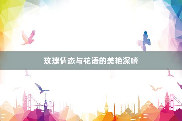 玫瑰情态与花语的美艳深嗜